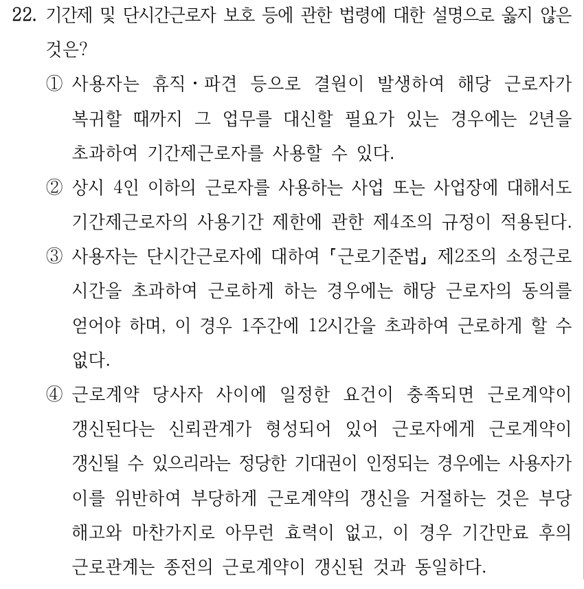 22. 기간제 및 단시간근로자 보호 등에 관한 법령에 대한 설명으로 옳지 않은 것은? ①사용자는 휴직ㆍ파견 등으로 결원이 발생하여 해당 근로자가 복귀할 때까지 그 업무를 대신할 필요가 있는 경우에는 2년을 초과하여 기간제근로자를 사용할 수 있다. ②상시 4인 이하의 근로자를 사용하는 사업 또는 사업장에 대해서도 기간제근로자의 사용기간 제한에 관한 제4조의 규정이 적용된다. ③사용자는 단시간근로자에 대하여 근로기준법 제2조의 소정근로 시간을 초과하여 근로하게 하는 경우에는 해당 근로자의 동의를 얻어야 하며, 이 경우 1주간에 12시간을 초과하여 근로하게 할 수 없다. ④근로계약 당사자 사이에 일정한 요건이 충족되면 근로계약이 갱신된다는 신뢰관계가 형성되어 있어 근로자에게 근로계약이 갱신될 수 있으리라는 정당한 기대권이 인정되는 경우에는 사용자가 이를 위반하여 부당하게 근로계약의 갱신을 거절하는 것은 부당 해고와 마찬가지로 아무런 효력이 없고, 이 경우 기간만료 후의 근로관계는 종전의 근로계약이 갱신된 것과 동일하다.
