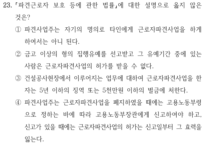 23. 파견근로자 보호 등에 관한 법률에 대한 설명으로 옳지 않은 것은? ①파견사업주는 자기의 명의로 타인에게 근로자파견사업을 하게 하여서는 아니 된다. ②금고 이상의 형의 집행유예를 선고받고 그 유예기간 중에 있는 사람은 근로자파견사업의 허가를 받을 수 없다. ③건설공사현장에서 이루어지는 업무에 대하여 근로자파견사업을 한 자는 5년 이하의 징역 또는 5천만원 이하의 벌금에 처한다. ④파견사업주는 근로자파견사업을 폐지하였을 때에는 고용노동부령 으로 정하는 바에 따라 고용노동부장관에게 신고하여야 하고, 신고가 있을 때에는 근로자파견사업의 허가는 신고일부터 그 효력을 잃는다.
