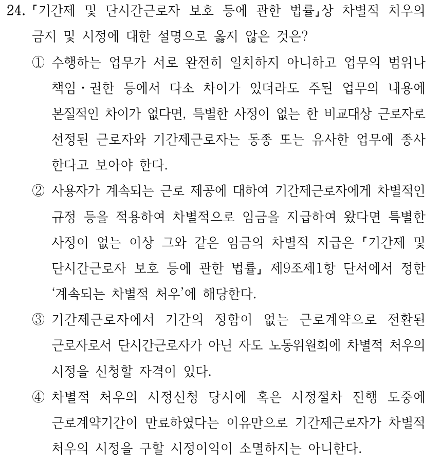 24. 기간제 및 단시간근로자 보호 등에 관한 법률상 차별적 처우의 금지 및 시정에 대한 설명으로 옳지 않은 것은? ①수행하는 업무가 서로 완전히 일치하지 아니하고 업무의 범위나 책임ㆍ권한 등에서 다소 차이가 있더라도 주된 업무의 내용에 본질적인 차이가 없다면, 특별한 사정이 없는 한 비교대상 근로자로 선정된 근로자와 기간제근로자는 동종 또는 유사한 업무에 종사 한다고 보아야 한다. ②사용자가 계속되는 근로 제공에 대하여 기간제근로자에게 차별적인 규정 등을 적용하여 차별적으로 임금을 지급하여 왔다면 특별한 사정이 없는 이상 그와 같은 임금의 차별적 지급은 기간제 및 단시간근로자 보호 등에 관한 법률 제9조제1항 단서에서 정한 ‘계속되는 차별적 처우’에 해당한다. ③기간제근로자에서 기간의 정함이 없는 근로계약으로 전환된 근로자로서 단시간근로자가 아닌 자도 노동위원회에 차별적 처우의 시정을 신청할 자격이 있다. ④차별적 처우의 시정신청 당시에 혹은 시정절차 진행 도중에 근로계약기간이 만료하였다는 이유만으로 기간제근로자가 차별적 처우의 시정을 구할 시정이익이 소멸하지는 아니한다.
