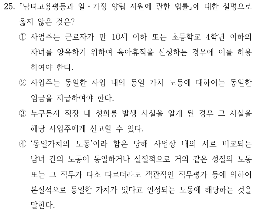 25. 남녀고용평등과 일ㆍ가정 양립 지원에 관한 법률에 대한 설명으로 옳지 않은 것은? ①사업주는 근로자가 만 10세 이하 또는 초등학교 4학년 이하의 자녀를 양육하기 위하여 육아휴직을 신청하는 경우에 이를 허용 하여야 한다. ②사업주는 동일한 사업 내의 동일 가치 노동에 대하여는 동일한 임금을 지급하여야 한다. ③누구든지 직장 내 성희롱 발생 사실을 알게 된 경우 그 사실을 해당 사업주에게 신고할 수 있다. ④‘동일가치의 노동’이라 함은 당해 사업장 내의 서로 비교되는 남녀 간의 노동이 동일하거나 실질적으로 거의 같은 성질의 노동 또는 그 직무가 다소 다르더라도 객관적인 직무평가 등에 의하여 본질적으로 동일한 가치가 있다고 인정되는 노동에 해당하는 것을 말한다.