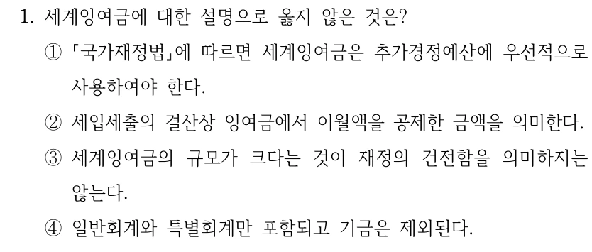 1. 세계잉여금에 대한 설명으로 옳지 않은 것은? ① 국가재정법에 따르면 세계잉여금은 추가경정예산에 우선적으로 사용하여야 한다. ②세입세출의 결산상 잉여금에서 이월액을 공제한 금액을 의미한다. ③세계잉여금의 규모가 크다는 것이 재정의 건전함을 의미하지는 않는다. ④일반회계와 특별회계만 포함되고 기금은 제외된다.