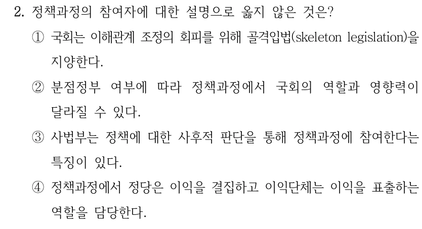 2. 정책과정의 참여자에 대한 설명으로 옳지 않은 것은? ①국회는 이해관계 조정의 회피를 위해 골격입법(skeleton legislation)을 지양한다. ②분점정부 여부에 따라 정책과정에서 국회의 역할과 영향력이 달라질 수 있다. ③사법부는 정책에 대한 사후적 판단을 통해 정책과정에 참여한다는 특징이 있다. ④정책과정에서 정당은 이익을 결집하고 이익단체는 이익을 표출하는 역할을 담당한다.