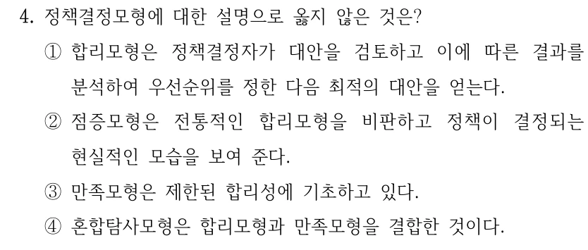4. 정책결정모형에 대한 설명으로 옳지 않은 것은? ①합리모형은 정책결정자가 대안을 검토하고 이에 따른 결과를 분석하여 우선순위를 정한 다음 최적의 대안을 얻는다. ②점증모형은 전통적인 합리모형을 비판하고 정책이 결정되는 현실적인 모습을 보여 준다. ③만족모형은 제한된 합리성에 기초하고 있다. ④혼합탐사모형은 합리모형과 만족모형을 결합한 것이다.
