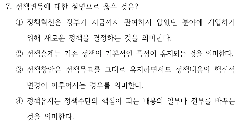 7. 정책변동에 대한 설명으로 옳은 것은? ①정책혁신은 정부가 지금까지 관여하지 않았던 분야에 개입하기 위해 새로운 정책을 결정하는 것을 의미한다. ②정책승계는 기존 정책의 기본적인 특성이 유지되는 것을 의미한다. ③정책창안은 정책목표를 그대로 유지하면서도 정책내용의 핵심적 변경이 이루어지는 경우를 의미한다. ④정책유지는 정책수단의 핵심이 되는 내용의 일부나 전부를 바꾸는 것을 의미한다.