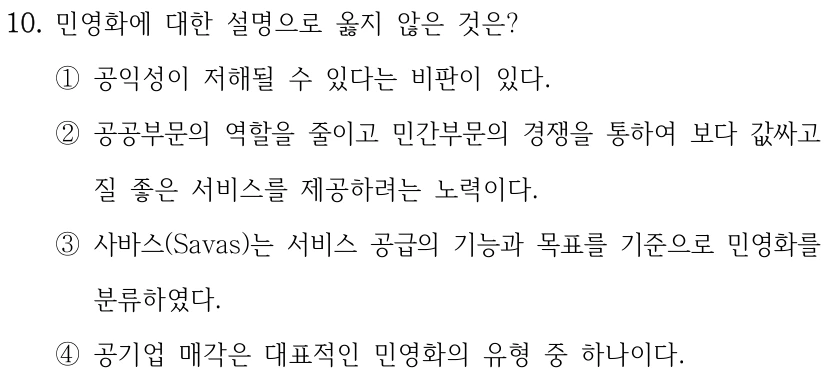 10. 민영화에 대한 설명으로 옳지 않은 것은? ①공익성이 저해될 수 있다는 비판이 있다. ②공공부문의 역할을 줄이고 민간부문의 경쟁을 통하여 보다 값싸고 질 좋은 서비스를 제공하려는 노력이다. ③사바스(Savas)는 서비스 공급의 기능과 목표를 기준으로 민영화를 분류하였다. ④공기업 매각은 대표적인 민영화의 유형 중 하나이다.