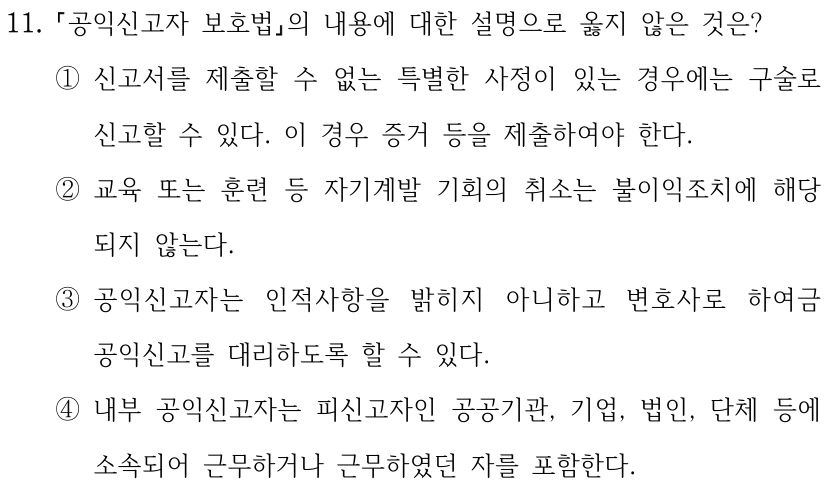 11. 공익신고자 보호법의 내용에 대한 설명으로 옳지 않은 것은? ①신고서를 제출할 수 없는 특별한 사정이 있는 경우에는 구술로 신고할 수 있다. 이 경우 증거 등을 제출하여야 한다. ②교육 또는 훈련 등 자기계발 기회의 취소는 불이익조치에 해당 되지 않는다. ③공익신고자는 인적사항을 밝히지 아니하고 변호사로 하여금 공익신고를 대리하도록 할 수 있다. ④내부 공익신고자는 피신고자인 공공기관, 기업, 법인, 단체 등에 소속되어 근무하거나 근무하였던 자를 포함한다.