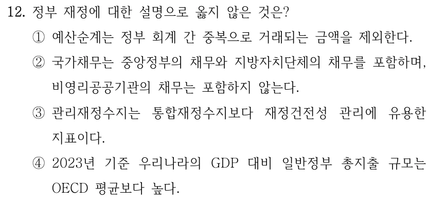 12. 정부 재정에 대한 설명으로 옳지 않은 것은? ①예산순계는 정부 회계 간 중복으로 거래되는 금액을 제외한다. ②국가채무는 중앙정부의 채무와 지방자치단체의 채무를 포함하며, 비영리공공기관의 채무는 포함하지 않는다. ③관리재정수지는 통합재정수지보다 재정건전성 관리에 유용한 지표이다. ④2023년 기준 우리나라의 GDP 대비 일반정부 총지출 규모는 OECD 평균보다 높다.