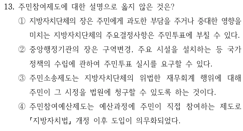 13. 주민참여제도에 대한 설명으로 옳지 않은 것은? ①지방자치단체의 장은 주민에게 과도한 부담을 주거나 중대한 영향을 미치는 지방자치단체의 주요결정사항은 주민투표에 부칠 수 있다. ②중앙행정기관의 장은 구역변경, 주요 시설을 설치하는 등 국가 정책의 수립에 관하여 주민투표 실시를 요구할 수 있다. ③주민소송제도는 지방자치단체의 위법한 재무회계 행위에 대해 주민이 그 시정을 법원에 청구할 수 있도록 하는 것이다. ④주민참여예산제도는 예산과정에 주민이 직접 참여하는 제도로 지방자치법 개정 이후 도입이 의무화되었다.