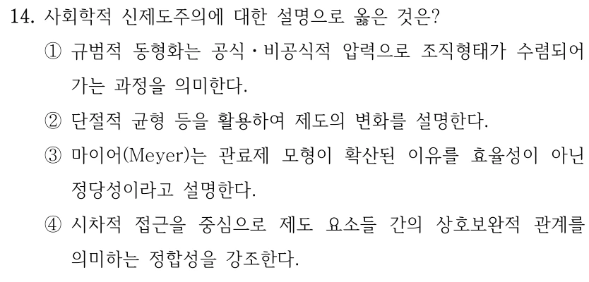 14. 사회학적 신제도주의에 대한 설명으로 옳은 것은? ①규범적 동형화는 공식ㆍ비공식적 압력으로 조직형태가 수렴되어 가는 과정을 의미한다. ②단절적 균형 등을 활용하여 제도의 변화를 설명한다. ③마이어(Meyer)는 관료제 모형이 확산된 이유를 효율성이 아닌 정당성이라고 설명한다. ④시차적 접근을 중심으로 제도 요소들 간의 상호보완적 관계를 의미하는 정합성을 강조한다.
