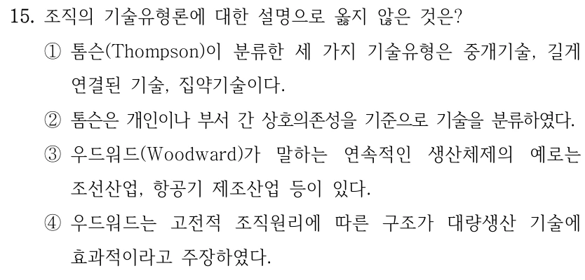 15. 조직의 기술유형론에 대한 설명으로 옳지 않은 것은? ①톰슨(Thompson)이 분류한 세 가지 기술유형은 중개기술, 길게 연결된 기술, 집약기술이다. ②톰슨은 개인이나 부서 간 상호의존성을 기준으로 기술을 분류하였다. ③우드워드(Woodward)가 말하는 연속적인 생산체제의 예로는 조선산업, 항공기 제조산업 등이 있다. ④우드워드는 고전적 조직원리에 따른 구조가 대량생산 기술에 효과적이라고 주장하였다.