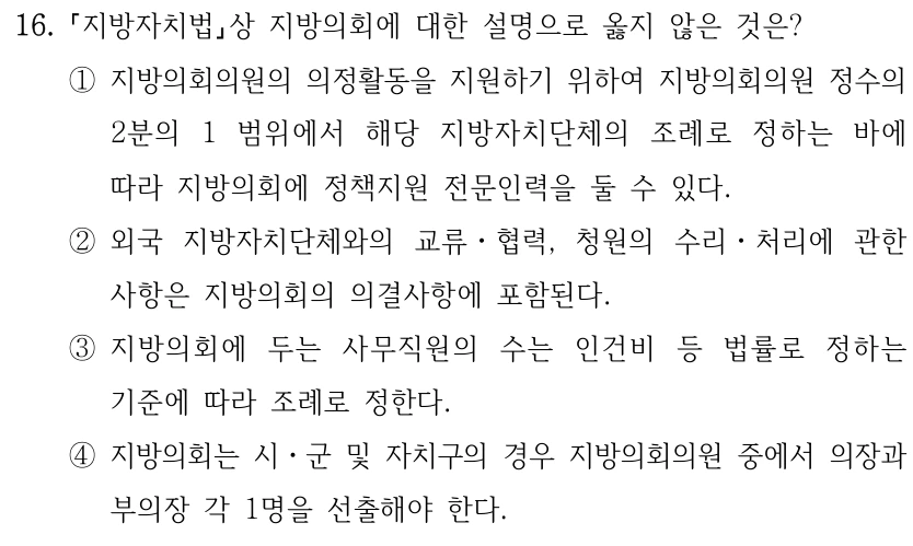 16. 지방자치법상 지방의회에 대한 설명으로 옳지 않은 것은? ①지방의회의원의 의정활동을 지원하기 위하여 지방의회의원 정수의 2분의 1 범위에서 해당 지방자치단체의 조례로 정하는 바에 따라 지방의회에 정책지원 전문인력을 둘 수 있다. ②외국 지방자치단체와의 교류ㆍ협력, 청원의 수리ㆍ처리에 관한 사항은 지방의회의 의결사항에 포함된다. ③지방의회에 두는 사무직원의 수는 인건비 등 법률로 정하는 기준에 따라 조례로 정한다. ④지방의회는 시ㆍ군 및 자치구의 경우 지방의회의원 중에서 의장과 부의장 각 1명을 선출해야 한다.