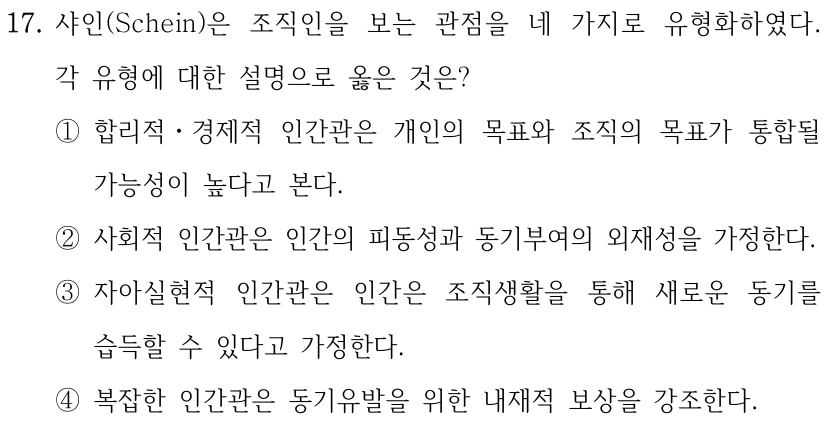 17. 샤인(Schein)은 조직인을 보는 관점을 네 가지로 유형화하였다. 각 유형에 대한 설명으로 옳은 것은? ①합리적ㆍ경제적 인간관은 개인의 목표와 조직의 목표가 통합될 가능성이 높다고 본다. ②사회적 인간관은 인간의 피동성과 동기부여의 외재성을 가정한다. ③자아실현적 인간관은 인간은 조직생활을 통해 새로운 동기를 습득할 수 있다고 가정한다. ④복잡한 인간관은 동기유발을 위한 내재적 보상을 강조한다.