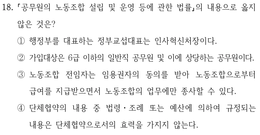 18. 공무원의 노동조합 설립 및 운영 등에 관한 법률의 내용으로 옳지 않은 것은? ①행정부를 대표하는 정부교섭대표는 인사혁신처장이다. ②가입대상은 6급 이하의 일반직 공무원 및 이에 상당하는 공무원이다. ③노동조합 전임자는 임용권자의 동의를 받아 노동조합으로부터 급여를 지급받으면서 노동조합의 업무에만 종사할 수 있다. ④단체협약의 내용 중 법령ㆍ조례 또는 예산에 의하여 규정되는 내용은 단체협약으로서의 효력을 가지지 않는다.