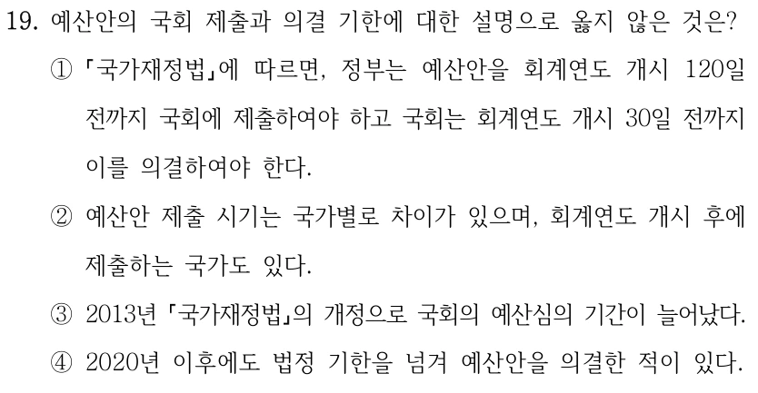 19. 예산안의 국회 제출과 의결 기한에 대한 설명으로 옳지 않은 것은? ① 국가재정법에 따르면, 정부는 예산안을 회계연도 개시 120일 전까지 국회에 제출하여야 하고 국회는 회계연도 개시 30일 전까지 이를 의결하여야 한다. ②예산안 제출 시기는 국가별로 차이가 있으며, 회계연도 개시 후에 제출하는 국가도 있다. ③2013년 국가재정법의 개정으로 국회의 예산심의 기간이 늘어났다. ④2020년 이후에도 법정 기한을 넘겨 예산안을 의결한 적이 있다.