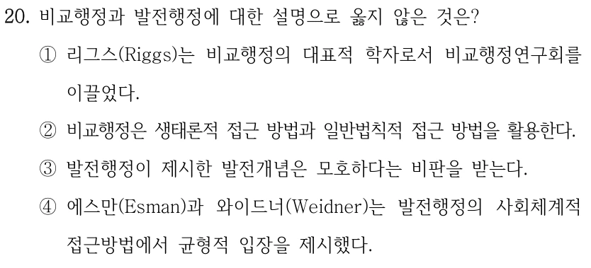 20. 비교행정과 발전행정에 대한 설명으로 옳지 않은 것은? ①리그스(Riggs)는 비교행정의 대표적 학자로서 비교행정연구회를 이끌었다. ②비교행정은 생태론적 접근 방법과 일반법칙적 접근 방법을 활용한다. ③발전행정이 제시한 발전개념은 모호하다는 비판을 받는다. ④에스만(Esman)과 와이드너(Weidner)는 발전행정의 사회체계적 접근방법에서 균형적 입장을 제시했다.