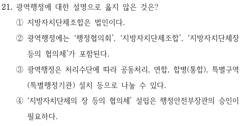 21. 광역행정에 대한 설명으로 옳지 않은 것은? ①지방자치단체조합은 법인이다. ②광역행정에는 ‘행정협의회’, ‘지방자치단체조합’, ‘지방자치단체장 등의 협의체’가 포함된다. ③광역행정은 처리수단에 따라 공동처리, 연합, 합병(통합), 특별구역 (특별행정기관) 설치 등으로 나눌 수 있다. ④‘지방자치단체의 장 등의 협의체’ 설립은 행정안전부장관의 승인이 필요하다.