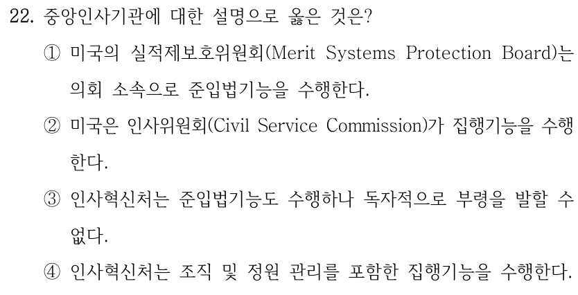 22. 중앙인사기관에 대한 설명으로 옳은 것은? ①미국의 실적제보호위원회(Merit Systems Protection Board)는 의회 소속으로 준입법기능을 수행한다. ②미국은 인사위원회(Civil Service Commission)가 집행기능을 수행 한다. ③인사혁신처는 준입법기능도 수행하나 독자적으로 부령을 발할 수 없다. ④인사혁신처는 조직 및 정원 관리를 포함한 집행기능을 수행한다.