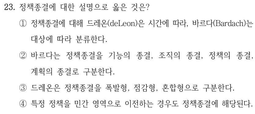 23. 정책종결에 대한 설명으로 옳은 것은? ①정책종결에 대해 드레온(deLeon)은 시간에 따라, 바르다(Bardach)는 대상에 따라 분류한다. ②바르다는 정책종결을 기능의 종결, 조직의 종결, 정책의 종결, 계획의 종결로 구분한다. ③드레온은 정책종결을 폭발형, 점감형, 혼합형으로 구분한다. ④특정 정책을 민간 영역으로 이전하는 경우도 정책종결에 해당된다.