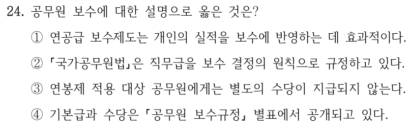24. 공무원 보수에 대한 설명으로 옳은 것은? ①연공급 보수제도는 개인의 실적을 보수에 반영하는 데 효과적이다. ② 국가공무원법은 직무급을 보수 결정의 원칙으로 규정하고 있다. ③연봉제 적용 대상 공무원에게는 별도의 수당이 지급되지 않는다. ④기본급과 수당은 공무원 보수규정 별표에서 공개되고 있다.