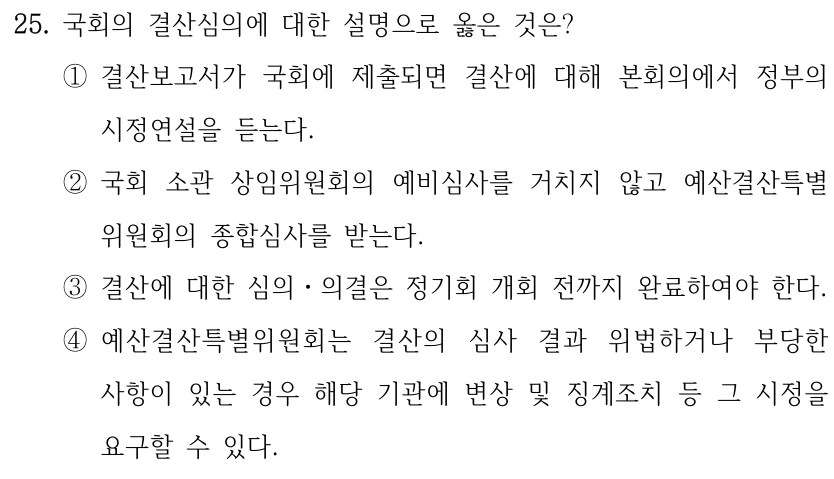 25. 국회의 결산심의에 대한 설명으로 옳은 것은? ①결산보고서가 국회에 제출되면 결산에 대해 본회의에서 정부의 시정연설을 듣는다. ②국회 소관 상임위원회의 예비심사를 거치지 않고 예산결산특별 위원회의 종합심사를 받는다. ③결산에 대한 심의ㆍ의결은 정기회 개회 전까지 완료하여야 한다. ④예산결산특별위원회는 결산의 심사 결과 위법하거나 부당한 사항이 있는 경우 해당 기관에 변상 및 징계조치 등 그 시정을 요구할 수 있다.