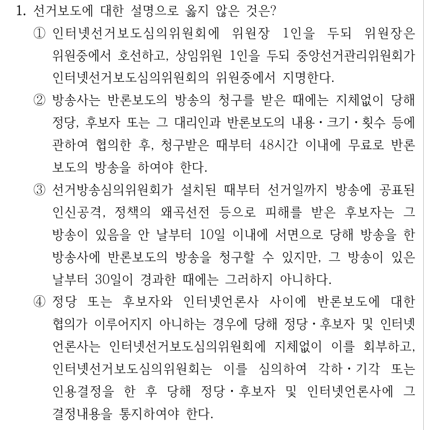1. 선거보도에 대한 설명으로 옳지 않은 것은? ①인터넷선거보도심의위원회에 위원장 1인을 두되 위원장은 위원중에서 호선하고, 상임위원 1인을 두되 중앙선거관리위원회가 인터넷선거보도심의위원회의 위원중에서 지명한다. ②방송사는 반론보도의 방송의 청구를 받은 때에는 지체없이 당해 정당, 후보자 또는 그 대리인과 반론보도의 내용ㆍ크기ㆍ횟수 등에 관하여 협의한 후, 청구받은 때부터 48시간 이내에 무료로 반론 보도의 방송을 하여야 한다. ③선거방송심의위원회가 설치된 때부터 선거일까지 방송에 공표된 인신공격, 정책의 왜곡선전 등으로 피해를 받은 후보자는 그 방송이 있음을 안 날부터 10일 이내에 서면으로 당해 방송을 한 방송사에 반론보도의 방송을 청구할 수 있지만, 그 방송이 있은 날부터 30일이 경과한 때에는 그러하지 아니하다. ④정당 또는 후보자와 인터넷언론사 사이에 반론보도에 대한 협의가 이루어지지 아니하는 경우에 당해 정당ㆍ후보자 및 인터넷 언론사는 인터넷선거보도심의위원회에 지체없이 이를 회부하고, 인터넷선거보도심의위원회는 이를 심의하여 각하ㆍ기각 또는 인용결정을 한 후 당해 정당ㆍ후보자 및 인터넷언론사에 그 결정내용을 통지하여야 한다.