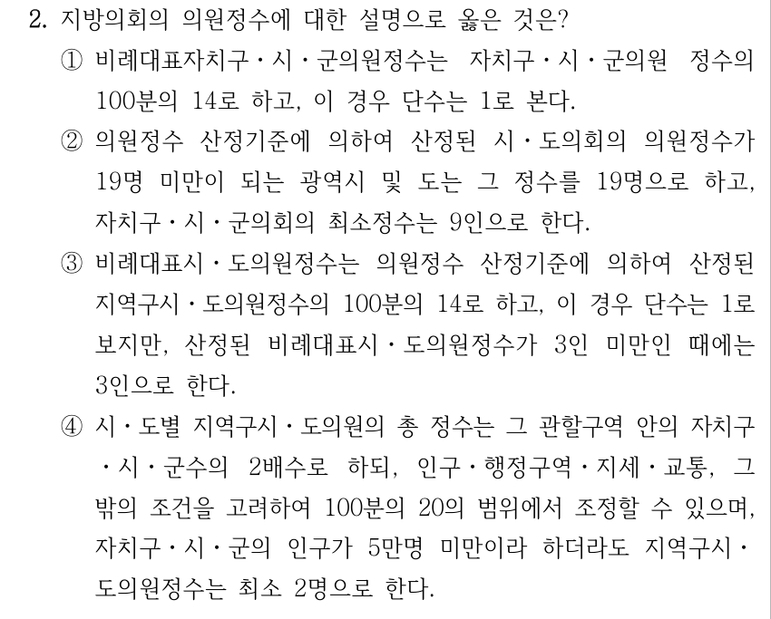 2. 지방의회의 의원정수에 대한 설명으로 옳은 것은? ①비례대표자치구ㆍ시ㆍ군의원정수는 자치구ㆍ시ㆍ군의원 정수의 100분의 14로 하고, 이 경우 단수는 1로 본다. ②의원정수 산정기준에 의하여 산정된 시ㆍ도의회의 의원정수가 19명 미만이 되는 광역시 및 도는 그 정수를 19명으로 하고, 자치구ㆍ시ㆍ군의회의 최소정수는 9인으로 한다. ③비례대표시ㆍ도의원정수는 의원정수 산정기준에 의하여 산정된 지역구시ㆍ도의원정수의 100분의 14로 하고, 이 경우 단수는 1로 보지만, 산정된 비례대표시ㆍ도의원정수가 3인 미만인 때에는 3인으로 한다. ④시ㆍ도별 지역구시ㆍ도의원의 총 정수는 그 관할구역 안의 자치구 ㆍ시ㆍ군수의 2배수로 하되, 인구ㆍ행정구역ㆍ지세ㆍ교통, 그 밖의 조건을 고려하여 100분의 20의 범위에서 조정할 수 있으며, 자치구ㆍ시ㆍ군의 인구가 5만명 미만이라 하더라도 지역구시ㆍ 도의원정수는 최소 2명으로 한다.