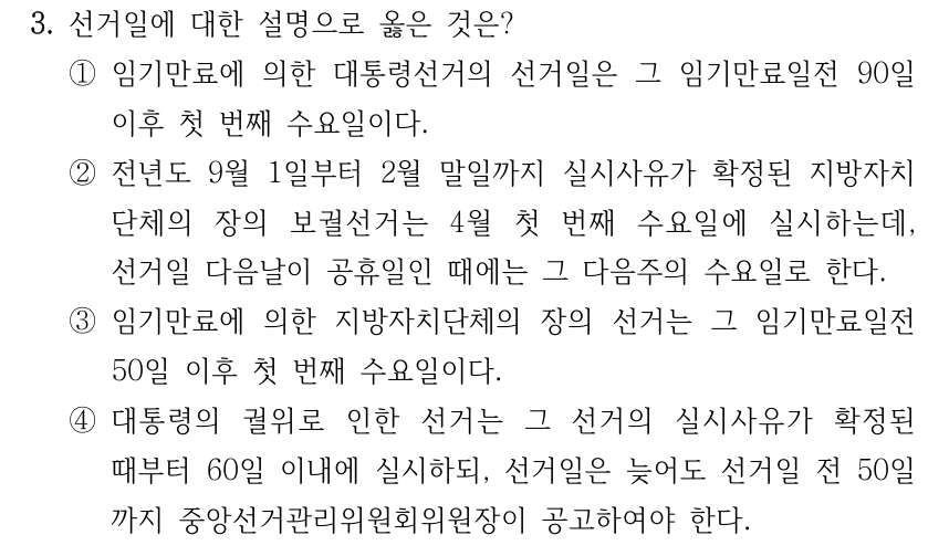 3. 선거일에 대한 설명으로 옳은 것은? ①임기만료에 의한 대통령선거의 선거일은 그 임기만료일전 90일 이후 첫 번째 수요일이다. ②전년도 9월 1일부터 2월 말일까지 실시사유가 확정된 지방자치 단체의 장의 보궐선거는 4월 첫 번째 수요일에 실시하는데, 선거일 다음날이 공휴일인 때에는 그 다음주의 수요일로 한다. ③임기만료에 의한 지방자치단체의 장의 선거는 그 임기만료일전 50일 이후 첫 번째 수요일이다. ④대통령의 궐위로 인한 선거는 그 선거의 실시사유가 확정된 때부터 60일 이내에 실시하되, 선거일은 늦어도 선거일 전 50일 까지 중앙선거관리위원회위원장이 공고하여야 한다.
