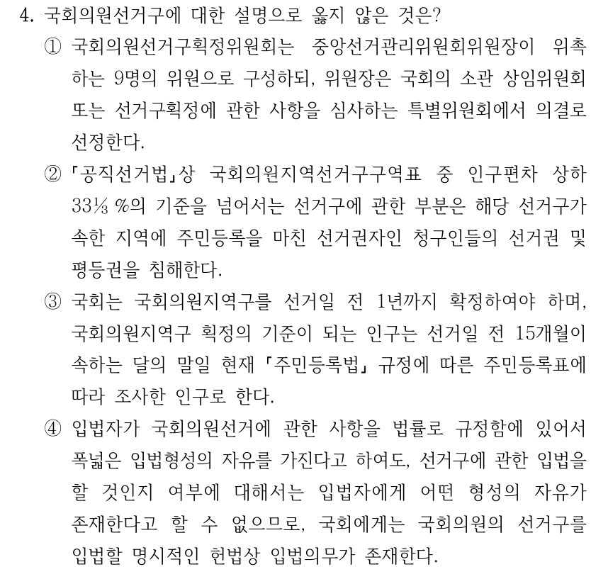 4. 국회의원선거구에 대한 설명으로 옳지 않은 것은? ①국회의원선거구획정위원회는 중앙선거관리위원회위원장이 위촉 하는 9명의 위원으로 구성하되, 위원장은 국회의 소관 상임위원회 또는 선거구획정에 관한 사항을 심사하는 특별위원회에서 의결로 선정한다. ② 공직선거법상 국회의원지역선거구구역표 중 인구편차 상하 33⅓%의 기준을 넘어서는 선거구에 관한 부분은 해당 선거구가 속한 지역에 주민등록을 마친 선거권자인 청구인들의 선거권 및 평등권을 침해한다. ③국회는 국회의원지역구를 선거일 전 1년까지 확정하여야 하며, 국회의원지역구 획정의 기준이 되는 인구는 선거일 전 15개월이 속하는 달의 말일 현재 주민등록법 규정에 따른 주민등록표에 따라 조사한 인구로 한다. ④입법자가 국회의원선거에 관한 사항을 법률로 규정함에 있어서 폭넓은 입법형성의 자유를 가진다고 하여도, 선거구에 관한 입법을 할 것인지 여부에 대해서는 입법자에게 어떤 형성의 자유가 존재한다고 할 수 없으므로, 국회에게는 국회의원의 선거구를 입법할 명시적인 헌법상 입법의무가 존재한다.