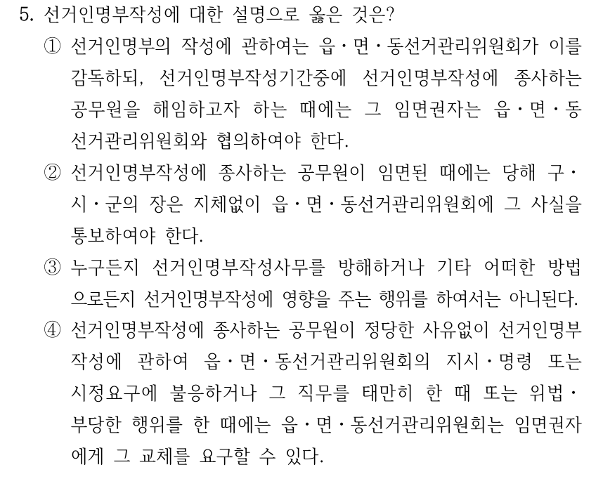 5. 선거인명부작성에 대한 설명으로 옳은 것은? ①선거인명부의 작성에 관하여는 읍ㆍ면ㆍ동선거관리위원회가 이를 감독하되, 선거인명부작성기간중에 선거인명부작성에 종사하는 공무원을 해임하고자 하는 때에는 그 임면권자는 읍ㆍ면ㆍ동 선거관리위원회와 협의하여야 한다. ②선거인명부작성에 종사하는 공무원이 임면된 때에는 당해 구ㆍ 시ㆍ군의 장은 지체없이 읍ㆍ면ㆍ동선거관리위원회에 그 사실을 통보하여야 한다. ③누구든지 선거인명부작성사무를 방해하거나 기타 어떠한 방법 으로든지 선거인명부작성에 영향을 주는 행위를 하여서는 아니된다. ④선거인명부작성에 종사하는 공무원이 정당한 사유없이 선거인명부 작성에 관하여 읍ㆍ면ㆍ동선거관리위원회의 지시ㆍ명령 또는 시정요구에 불응하거나 그 직무를 태만히 한 때 또는 위법ㆍ 부당한 행위를 한 때에는 읍ㆍ면ㆍ동선거관리위원회는 임면권자 에게 그 교체를 요구할 수 있다.