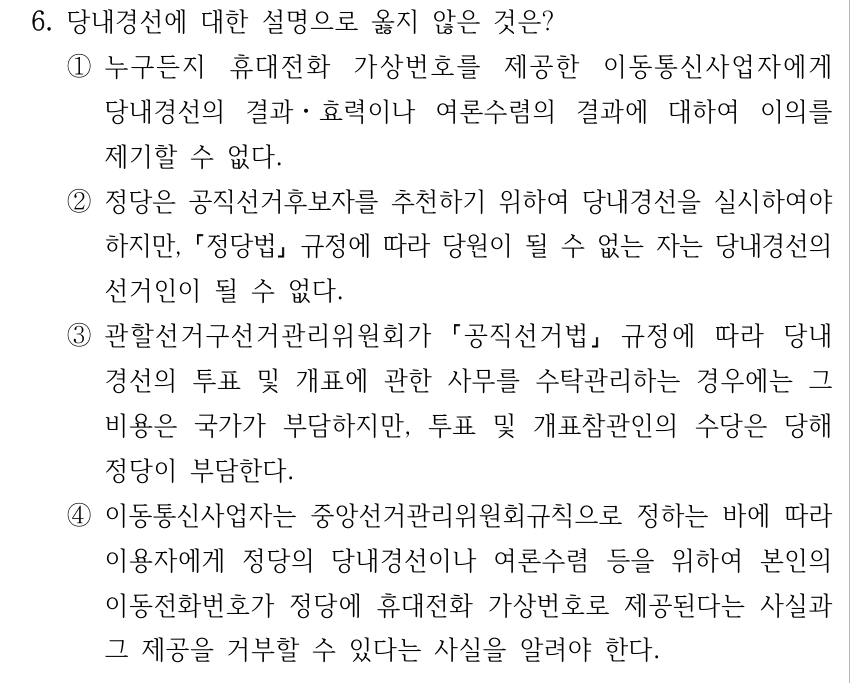 6. 당내경선에 대한 설명으로 옳지 않은 것은? ①누구든지 휴대전화 가상번호를 제공한 이동통신사업자에게 당내경선의 결과ㆍ효력이나 여론수렴의 결과에 대하여 이의를 제기할 수 없다. ②정당은 공직선거후보자를 추천하기 위하여 당내경선을 실시하여야 하지만, 정당법 규정에 따라 당원이 될 수 없는 자는 당내경선의 선거인이 될 수 없다. ③관할선거구선거관리위원회가 공직선거법 규정에 따라 당내 경선의 투표 및 개표에 관한 사무를 수탁관리하는 경우에는 그 비용은 국가가 부담하지만, 투표 및 개표참관인의 수당은 당해 정당이 부담한다. ④이동통신사업자는 중앙선거관리위원회규칙으로 정하는 바에 따라 이용자에게 정당의 당내경선이나 여론수렴 등을 위하여 본인의 이동전화번호가 정당에 휴대전화 가상번호로 제공된다는 사실과 그 제공을 거부할 수 있다는 사실을 알려야 한다.
