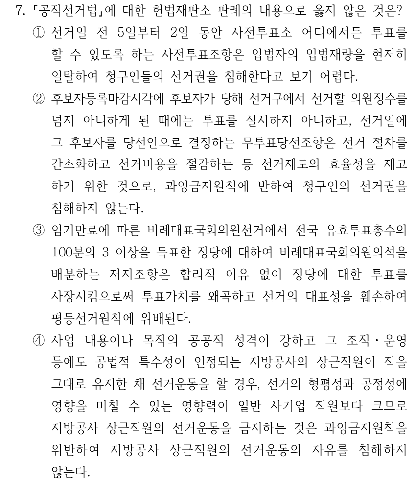 7. 공직선거법에 대한 헌법재판소 판례의 내용으로 옳지 않은 것은? ①선거일 전 5일부터 2일 동안 사전투표소 어디에서든 투표를 할 수 있도록 하는 사전투표조항은 입법자의 입법재량을 현저히 일탈하여 청구인들의 선거권을 침해한다고 보기 어렵다. ②후보자등록마감시각에 후보자가 당해 선거구에서 선거할 의원정수를 넘지 아니하게 된 때에는 투표를 실시하지 아니하고, 선거일에 그 후보자를 당선인으로 결정하는 무투표당선조항은 선거 절차를 간소화하고 선거비용을 절감하는 등 선거제도의 효율성을 제고 하기 위한 것으로, 과잉금지원칙에 반하여 청구인의 선거권을 침해하지 않는다. ③임기만료에 따른 비례대표국회의원선거에서 전국 유효투표총수의 100분의 3 이상을 득표한 정당에 대하여 비례대표국회의원의석을 배분하는 저지조항은 합리적 이유 없이 정당에 대한 투표를 사장시킴으로써 투표가치를 왜곡하고 선거의 대표성을 훼손하여 평등선거원칙에 위배된다. ④사업 내용이나 목적의 공공적 성격이 강하고 그 조직ㆍ운영 등에도 공법적 특수성이 인정되는 지방공사의 상근직원이 직을 그대로 유지한 채 선거운동을 할 경우, 선거의 형평성과 공정성에 영향을 미칠 수 있는 영향력이 일반 사기업 직원보다 크므로 지방공사 상근직원의 선거운동을 금지하는 것은 과잉금지원칙을 위반하여 지방공사 상근직원의 선거운동의 자유를 침해하지 않는다.
