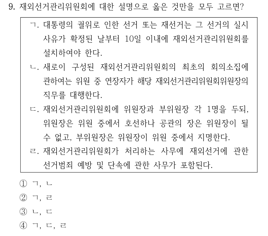 9. 재외선거관리위원회에 대한 설명으로 옳은 것만을 모두 고르면? ㄱ. 대통령의 궐위로 인한 선거 또는 재선거는 그 선거의 실시 사유가 확정된 날부터 10일 이내에 재외선거관리위원회를 설치하여야 한다. ㄴ. 새로이 구성된 재외선거관리위원회의 최초의 회의소집에 관하여는 위원 중 연장자가 해당 재외선거관리위원회위원장의 직무를 대행한다. ㄷ. 재외선거관리위원회에 위원장과 부위원장 각 1명을 두되, 위원장은 위원 중에서 호선하나 공관의 장은 위원장이 될 수 없고, 부위원장은 위원장이 위원 중에서 지명한다. ㄹ. 재외선거관리위원회가 처리하는 사무에 재외선거에 관한 선거범죄 예방 및 단속에 관한 사무가 포함된다. ①ㄱ, ㄴ ②ㄱ, ㄹ ③ㄴ, ㄷ ④ㄱ, ㄷ, ㄹ
