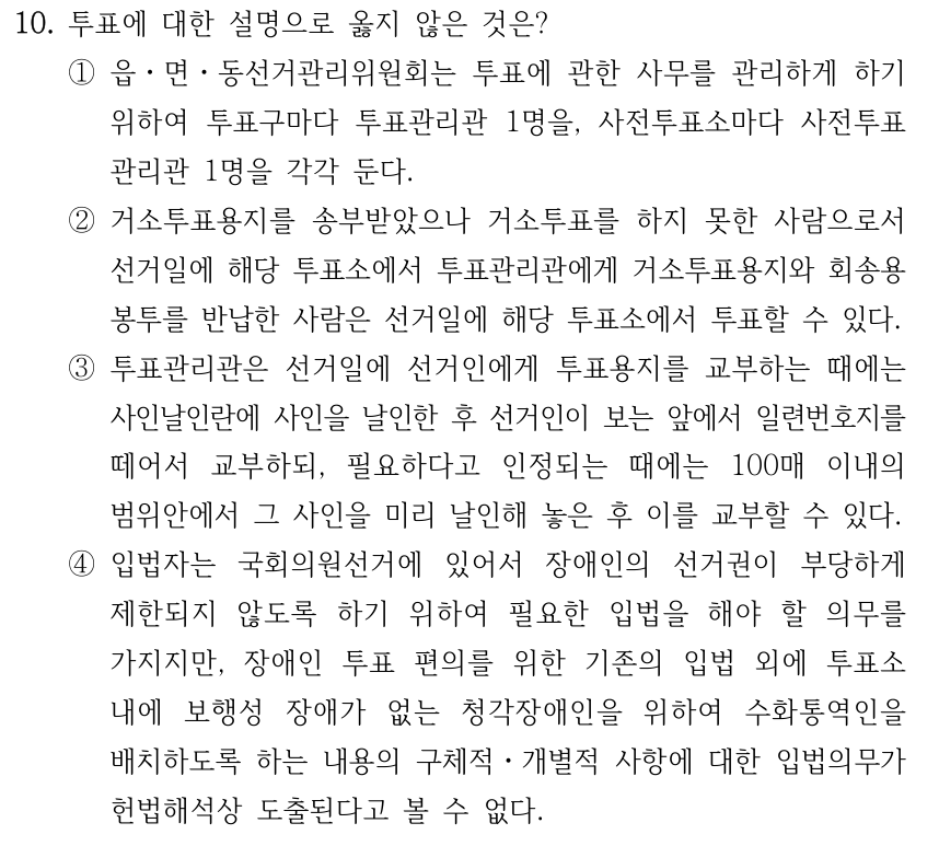 10. 투표에 대한 설명으로 옳지 않은 것은? ①읍ㆍ면ㆍ동선거관리위원회는 투표에 관한 사무를 관리하게 하기 위하여 투표구마다 투표관리관 1명을, 사전투표소마다 사전투표 관리관 1명을 각각 둔다. ②거소투표용지를 송부받았으나 거소투표를 하지 못한 사람으로서 선거일에 해당 투표소에서 투표관리관에게 거소투표용지와 회송용 봉투를 반납한 사람은 선거일에 해당 투표소에서 투표할 수 있다. ③투표관리관은 선거일에 선거인에게 투표용지를 교부하는 때에는 사인날인란에 사인을 날인한 후 선거인이 보는 앞에서 일련번호지를 떼어서 교부하되, 필요하다고 인정되는 때에는 100매 이내의 범위안에서 그 사인을 미리 날인해 놓은 후 이를 교부할 수 있다. ④입법자는 국회의원선거에 있어서 장애인의 선거권이 부당하게 제한되지 않도록 하기 위하여 필요한 입법을 해야 할 의무를 가지지만, 장애인 투표 편의를 위한 기존의 입법 외에 투표소 내에 보행성 장애가 없는 청각장애인을 위하여 수화통역인을 배치하도록 하는 내용의 구체적ㆍ개별적 사항에 대한 입법의무가 헌법해석상 도출된다고 볼 수 없다.