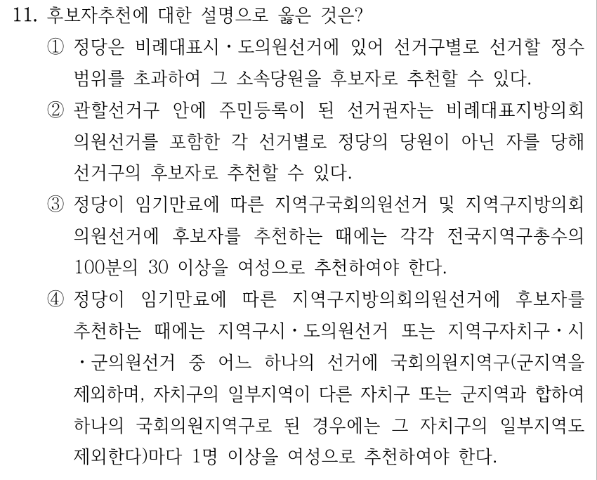 11. 후보자추천에 대한 설명으로 옳은 것은? ①정당은 비례대표시ㆍ도의원선거에 있어 선거구별로 선거할 정수 범위를 초과하여 그 소속당원을 후보자로 추천할 수 있다. ②관할선거구 안에 주민등록이 된 선거권자는 비례대표지방의회 의원선거를 포함한 각 선거별로 정당의 당원이 아닌 자를 당해 선거구의 후보자로 추천할 수 있다. ③정당이 임기만료에 따른 지역구국회의원선거 및 지역구지방의회 의원선거에 후보자를 추천하는 때에는 각각 전국지역구총수의 100분의 30 이상을 여성으로 추천하여야 한다. ④정당이 임기만료에 따른 지역구지방의회의원선거에 후보자를 추천하는 때에는 지역구시ㆍ도의원선거 또는 지역구자치구ㆍ시 ㆍ군의원선거 중 어느 하나의 선거에 국회의원지역구(군지역을 제외하며, 자치구의 일부지역이 다른 자치구 또는 군지역과 합하여 하나의 국회의원지역구로 된 경우에는 그 자치구의 일부지역도 제외한다)마다 1명 이상을 여성으로 추천하여야 한다.