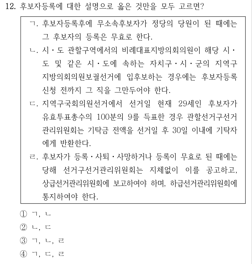 12. 후보자등록에 대한 설명으로 옳은 것만을 모두 고르면? ㄱ. 후보자등록후에 무소속후보자가 정당의 당원이 된 때에는 그 후보자의 등록은 무효로 한다. ㄴ. 시ㆍ도 관할구역에서의 비례대표지방의회의원이 해당 시ㆍ 도 및 같은 시ㆍ도에 속하는 자치구ㆍ시ㆍ군의 지역구 지방의회의원보궐선거에 입후보하는 경우에는 후보자등록 신청 전까지 그 직을 그만두어야 한다. ㄷ. 지역구국회의원선거에서 선거일 현재 29세인 후보자가 유효투표총수의 100분의 9를 득표한 경우 관할선거구선거 관리위원회는 기탁금 전액을 선거일 후 30일 이내에 기탁자 에게 반환한다. ㄹ. 후보자가 등록ㆍ사퇴ㆍ사망하거나 등록이 무효로 된 때에는 당해 선거구선거관리위원회는 지체없이 이를 공고하고, 상급선거관리위원회에 보고하여야 하며, 하급선거관리위원회에 통지하여야 한다. ①ㄱ, ㄴ ②ㄴ, ㄷ ③ㄱ, ㄴ, ㄹ ④ㄱ, ㄷ, ㄹ