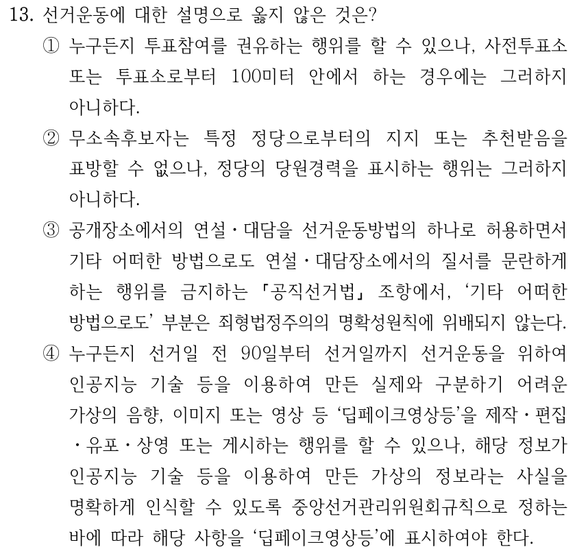 13. 선거운동에 대한 설명으로 옳지 않은 것은? ①누구든지 투표참여를 권유하는 행위를 할 수 있으나, 사전투표소 또는 투표소로부터 100미터 안에서 하는 경우에는 그러하지 아니하다. ②무소속후보자는 특정 정당으로부터의 지지 또는 추천받음을 표방할 수 없으나, 정당의 당원경력을 표시하는 행위는 그러하지 아니하다. ③공개장소에서의 연설ㆍ대담을 선거운동방법의 하나로 허용하면서 기타 어떠한 방법으로도 연설ㆍ대담장소에서의 질서를 문란하게 하는 행위를 금지하는 공직선거법 조항에서, ‘기타 어떠한 방법으로도’ 부분은 죄형법정주의의 명확성원칙에 위배되지 않는다. ④누구든지 선거일 전 90일부터 선거일까지 선거운동을 위하여 인공지능 기술 등을 이용하여 만든 실제와 구분하기 어려운 가상의 음향, 이미지 또는 영상 등 ‘딥페이크영상등’을 제작ㆍ편집 ㆍ유포ㆍ상영 또는 게시하는 행위를 할 수 있으나, 해당 정보가 인공지능 기술 등을 이용하여 만든 가상의 정보라는 사실을 명확하게 인식할 수 있도록 중앙선거관리위원회규칙으로 정하는 바에 따라 해당 사항을 ‘딥페이크영상등’에 표시하여야 한다.