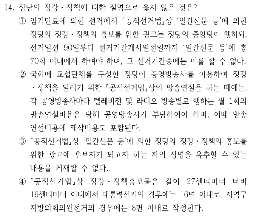 14. 정당의 정강ㆍ정책에 대한 설명으로 옳지 않은 것은? ①임기만료에 의한 선거에서 공직선거법상 ‘일간신문 등’에 의한 정당의 정강ㆍ정책의 홍보를 위한 광고는 정당의 중앙당이 행하되, 선거일전 90일부터 선거기간개시일전일까지 ‘일간신문 등’에 총 70회 이내에서 하여야 하며, 그 선거기간중에는 이를 할 수 없다. ②국회에 교섭단체를 구성한 정당이 공영방송사를 이용하여 정강 ㆍ정책을 알리기 위한 공직선거법상의 방송연설을 하는 때에는, 각 공영방송사마다 텔레비전 및 라디오 방송별로 행하는 월 1회의 방송연설비용은 당해 공영방송사가 부담하여야 하며, 이때 방송 연설비용에 제작비용도 포함된다. ③ 공직선거법상 ‘일간신문 등’에 의한 정당의 정강ㆍ정책의 홍보를 위한 광고에 후보자가 되고자 하는 자의 성명을 유추할 수 있는 내용을 게재할 수 없다. ④ 공직선거법상 정강ㆍ정책홍보물은 길이 27센티미터 너비 19센티미터 이내에서 대통령선거의 경우에는 16면 이내로, 지역구 지방의회의원선거의 경우에는 8면 이내로 작성한다.