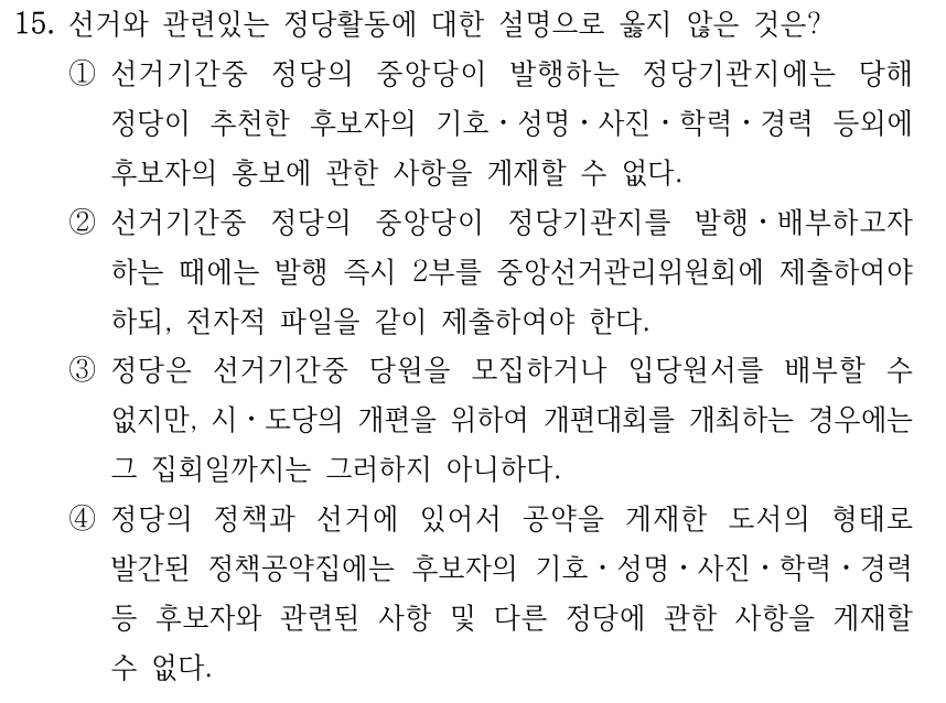 15. 선거와 관련있는 정당활동에 대한 설명으로 옳지 않은 것은? ①선거기간중 정당의 중앙당이 발행하는 정당기관지에는 당해 정당이 추천한 후보자의 기호ㆍ성명ㆍ사진ㆍ학력ㆍ경력 등외에 후보자의 홍보에 관한 사항을 게재할 수 없다. ②선거기간중 정당의 중앙당이 정당기관지를 발행ㆍ배부하고자 하는 때에는 발행 즉시 2부를 중앙선거관리위원회에 제출하여야 하되, 전자적 파일을 같이 제출하여야 한다. ③정당은 선거기간중 당원을 모집하거나 입당원서를 배부할 수 없지만, 시ㆍ도당의 개편을 위하여 개편대회를 개최하는 경우에는 그 집회일까지는 그러하지 아니하다. ④정당의 정책과 선거에 있어서 공약을 게재한 도서의 형태로 발간된 정책공약집에는 후보자의 기호ㆍ성명ㆍ사진ㆍ학력ㆍ경력 등 후보자와 관련된 사항 및 다른 정당에 관한 사항을 게재할 수 없다.