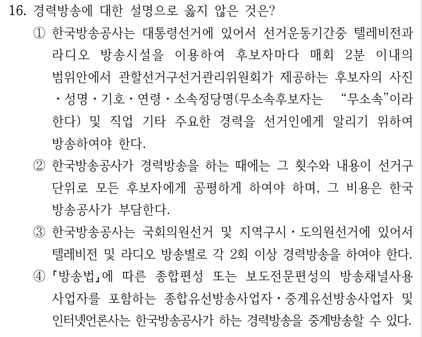 16. 경력방송에 대한 설명으로 옳지 않은 것은? ①한국방송공사는 대통령선거에 있어서 선거운동기간중 텔레비전과 라디오 방송시설을 이용하여 후보자마다 매회 2분 이내의 범위안에서 관할선거구선거관리위원회가 제공하는 후보자의 사진 ㆍ성명ㆍ기호ㆍ연령ㆍ소속정당명(무소속후보자는 “무소속”이라 한다) 및 직업 기타 주요한 경력을 선거인에게 알리기 위하여 방송하여야 한다. ②한국방송공사가 경력방송을 하는 때에는 그 횟수와 내용이 선거구 단위로 모든 후보자에게 공평하게 하여야 하며, 그 비용은 한국 방송공사가 부담한다. ③한국방송공사는 국회의원선거 및 지역구시ㆍ도의원선거에 있어서 텔레비전 및 라디오 방송별로 각 2회 이상 경력방송을 하여야 한다. ④ 방송법에 따른 종합편성 또는 보도전문편성의 방송채널사용 사업자를 포함하는 종합유선방송사업자ㆍ중계유선방송사업자 및 인터넷언론사는 한국방송공사가 하는 경력방송을 중계방송할 수 있다.