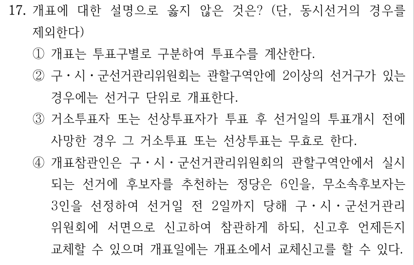 17. 개표에 대한 설명으로 옳지 않은 것은? (단, 동시선거의 경우를 제외한다) ①개표는 투표구별로 구분하여 투표수를 계산한다. ②구ㆍ시ㆍ군선거관리위원회는 관할구역안에 2이상의 선거구가 있는 경우에는 선거구 단위로 개표한다. ③거소투표자 또는 선상투표자가 투표 후 선거일의 투표개시 전에 사망한 경우 그 거소투표 또는 선상투표는 무효로 한다. ④개표참관인은 구ㆍ시ㆍ군선거관리위원회의 관할구역안에서 실시 되는 선거에 후보자를 추천하는 정당은 6인을, 무소속후보자는 3인을 선정하여 선거일 전 2일까지 당해 구ㆍ시ㆍ군선거관리 위원회에 서면으로 신고하여 참관하게 하되, 신고후 언제든지 교체할 수 있으며 개표일에는 개표소에서 교체신고를 할 수 있다.