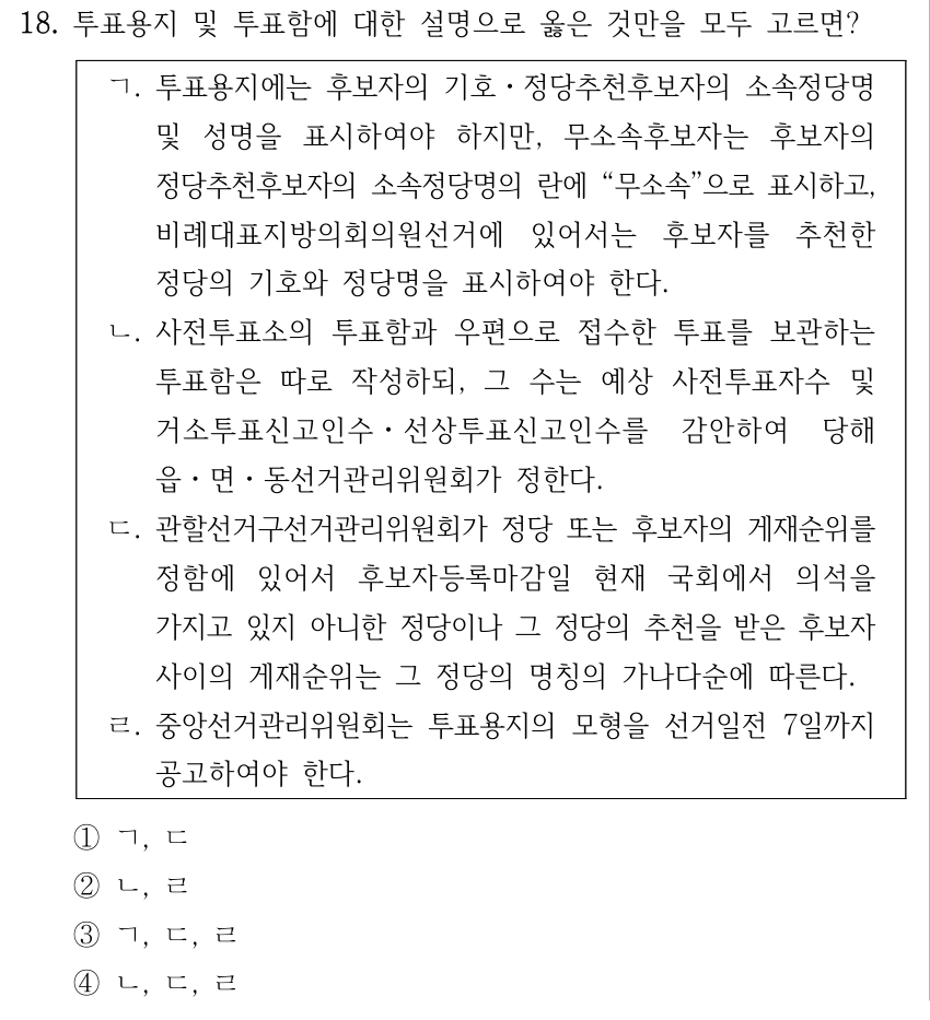 18. 투표용지 및 투표함에 대한 설명으로 옳은 것만을 모두 고르면? ㄱ. 투표용지에는 후보자의 기호ㆍ정당추천후보자의 소속정당명 및 성명을 표시하여야 하지만, 무소속후보자는 후보자의 정당추천후보자의 소속정당명의 란에 “무소속”으로 표시하고, 비례대표지방의회의원선거에 있어서는 후보자를 추천한 정당의 기호와 정당명을 표시하여야 한다. ㄴ. 사전투표소의 투표함과 우편으로 접수한 투표를 보관하는 투표함은 따로 작성하되, 그 수는 예상 사전투표자수 및 거소투표신고인수ㆍ선상투표신고인수를 감안하여 당해 읍ㆍ면ㆍ동선거관리위원회가 정한다. ㄷ. 관할선거구선거관리위원회가 정당 또는 후보자의 게재순위를 정함에 있어서 후보자등록마감일 현재 국회에서 의석을 가지고 있지 아니한 정당이나 그 정당의 추천을 받은 후보자 사이의 게재순위는 그 정당의 명칭의 가나다순에 따른다. ㄹ. 중앙선거관리위원회는 투표용지의 모형을 선거일전 7일까지 공고하여야 한다. ①ㄱ, ㄷ ②ㄴ, ㄹ ③ㄱ, ㄷ, ㄹ ④ㄴ, ㄷ, ㄹ