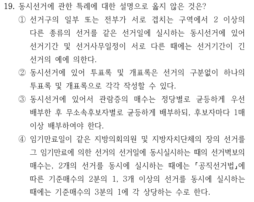 19. 동시선거에 관한 특례에 대한 설명으로 옳지 않은 것은? ①선거구의 일부 또는 전부가 서로 겹치는 구역에서 2 이상의 다른 종류의 선거를 같은 선거일에 실시하는 동시선거에 있어 선거기간 및 선거사무일정이 서로 다른 때에는 선거기간이 긴 선거의 예에 의한다. ②동시선거에 있어 투표록 및 개표록은 선거의 구분없이 하나의 투표록 및 개표록으로 각각 작성할 수 있다. ③동시선거에 있어서 관람증의 매수는 정당별로 균등하게 우선 배부한 후 무소속후보자별로 균등하게 배부하되, 후보자마다 1매 이상 배부하여야 한다. ④임기만료일이 같은 지방의회의원 및 지방자치단체의 장의 선거를 그 임기만료에 의한 선거의 선거일에 동시실시하는 때의 선거벽보의 매수는, 2개의 선거를 동시에 실시하는 때에는 공직선거법에 따른 기준매수의 2분의 1, 3개 이상의 선거를 동시에 실시하는 때에는 기준매수의 3분의 1에 각 상당하는 수로 한다.