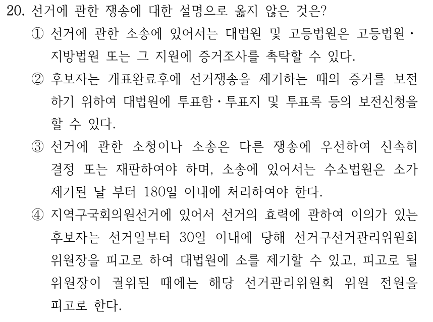 20. 선거에 관한 쟁송에 대한 설명으로 옳지 않은 것은? ①선거에 관한 소송에 있어서는 대법원 및 고등법원은 고등법원ㆍ 지방법원 또는 그 지원에 증거조사를 촉탁할 수 있다. ②후보자는 개표완료후에 선거쟁송을 제기하는 때의 증거를 보전 하기 위하여 대법원에 투표함ㆍ투표지 및 투표록 등의 보전신청을 할 수 있다. ③선거에 관한 소청이나 소송은 다른 쟁송에 우선하여 신속히 결정 또는 재판하여야 하며, 소송에 있어서는 수소법원은 소가 제기된 날 부터 180일 이내에 처리하여야 한다. ④지역구국회의원선거에 있어서 선거의 효력에 관하여 이의가 있는 후보자는 선거일부터 30일 이내에 당해 선거구선거관리위원회 위원장을 피고로 하여 대법원에 소를 제기할 수 있고, 피고로 될 위원장이 궐위된 때에는 해당 선거관리위원회 위원 전원을 피고로 한다.