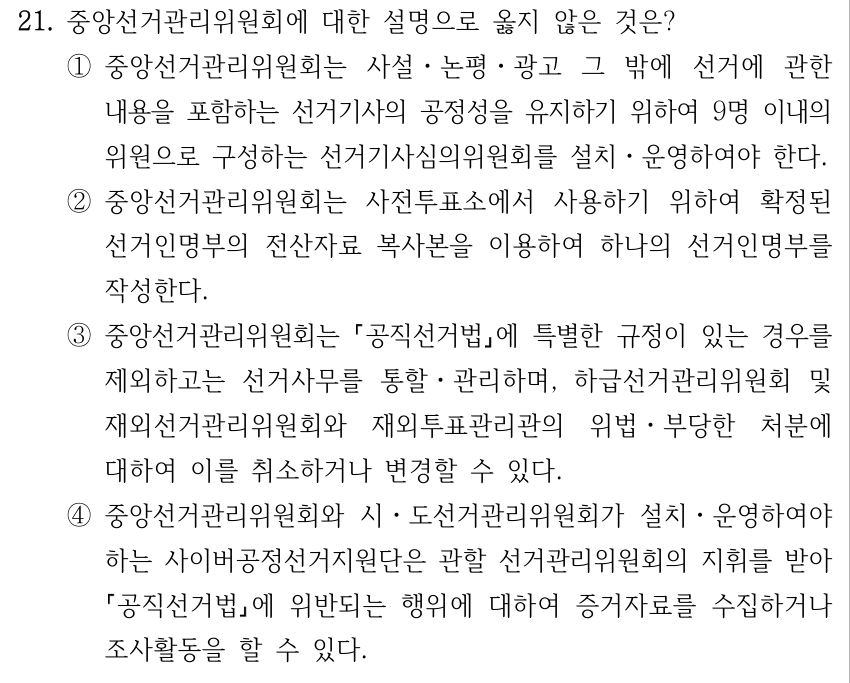 21. 중앙선거관리위원회에 대한 설명으로 옳지 않은 것은? ①중앙선거관리위원회는 사설ㆍ논평ㆍ광고 그 밖에 선거에 관한 내용을 포함하는 선거기사의 공정성을 유지하기 위하여 9명 이내의 위원으로 구성하는 선거기사심의위원회를 설치ㆍ운영하여야 한다. ②중앙선거관리위원회는 사전투표소에서 사용하기 위하여 확정된 선거인명부의 전산자료 복사본을 이용하여 하나의 선거인명부를 작성한다. ③중앙선거관리위원회는 공직선거법에 특별한 규정이 있는 경우를 제외하고는 선거사무를 통할ㆍ관리하며, 하급선거관리위원회 및 재외선거관리위원회와 재외투표관리관의 위법ㆍ부당한 처분에 대하여 이를 취소하거나 변경할 수 있다. ④중앙선거관리위원회와 시ㆍ도선거관리위원회가 설치ㆍ운영하여야 하는 사이버공정선거지원단은 관할 선거관리위원회의 지휘를 받아 공직선거법에 위반되는 행위에 대하여 증거자료를 수집하거나 조사활동을 할 수 있다.