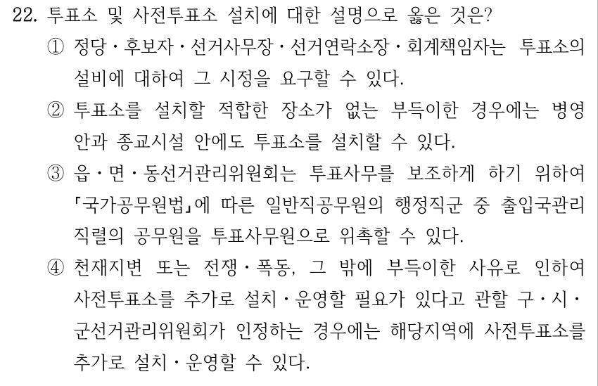22. 투표소 및 사전투표소 설치에 대한 설명으로 옳은 것은? ①정당ㆍ후보자ㆍ선거사무장ㆍ선거연락소장ㆍ회계책임자는 투표소의 설비에 대하여 그 시정을 요구할 수 있다. ②투표소를 설치할 적합한 장소가 없는 부득이한 경우에는 병영 안과 종교시설 안에도 투표소를 설치할 수 있다. ③읍ㆍ면ㆍ동선거관리위원회는 투표사무를 보조하게 하기 위하여 국가공무원법에 따른 일반직공무원의 행정직군 중 출입국관리 직렬의 공무원을 투표사무원으로 위촉할 수 있다. ④천재지변 또는 전쟁ㆍ폭동, 그 밖에 부득이한 사유로 인하여 사전투표소를 추가로 설치ㆍ운영할 필요가 있다고 관할 구ㆍ시ㆍ 군선거관리위원회가 인정하는 경우에는 해당지역에 사전투표소를 추가로 설치ㆍ운영할 수 있다.