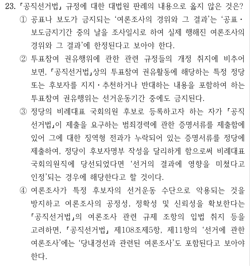 23. 공직선거법 규정에 대한 대법원 판례의 내용으로 옳지 않은 것은? ①공표나 보도가 금지되는 ‘여론조사의 경위와 그 결과’는 ‘공표ㆍ 보도금지기간 중의 날을 조사일시로 하여 실제 행해진 여론조사의 경위와 그 결과’에 한정된다고 보아야 한다. ②투표참여 권유행위에 관한 관련 규정들의 개정 취지에 비추어 보면, 공직선거법상의 투표참여 권유활동에 해당하는 특정 정당 또는 후보자를 지지ㆍ추천하거나 반대하는 내용을 포함하여 하는 투표참여 권유행위는 선거운동기간 중에도 금지된다. ③정당의 비례대표 국회의원 후보로 등록하고자 하는 자가 공직 선거법이 제출을 요구하는 범죄경력에 관한 증명서류를 제출함에 있어 그에 대한 징역형 전과가 누락되어 있는 증명서류를 정당에 제출하여, 정당이 후보자명부 작성을 달리하게 함으로써 비례대표 국회의원직에 당선되었다면 ‘선거의 결과에 영향을 미쳤다고 인정’되는 경우에 해당한다고 할 것이다. ④여론조사가 특정 후보자의 선거운동 수단으로 악용되는 것을 방지하고 여론조사의 공정성, 정확성 및 신뢰성을 확보한다는 공직선거법의 여론조사 관련 규제 조항의 입법 취지 등을 고려하면, 공직선거법 제108조제5항, 제11항의 ‘선거에 관한 여론조사’에는 ‘당내경선과 관련된 여론조사’도 포함된다고 보아야 한다.