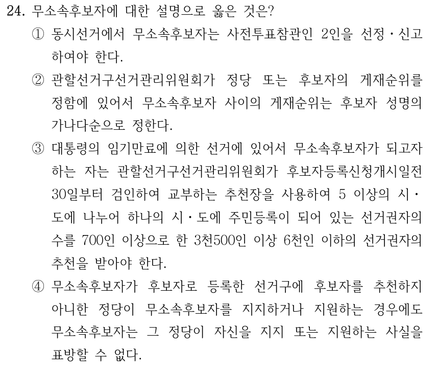 24. 무소속후보자에 대한 설명으로 옳은 것은? ①동시선거에서 무소속후보자는 사전투표참관인 2인을 선정ㆍ신고 하여야 한다. ②관할선거구선거관리위원회가 정당 또는 후보자의 게재순위를 정함에 있어서 무소속후보자 사이의 게재순위는 후보자 성명의 가나다순으로 정한다. ③대통령의 임기만료에 의한 선거에 있어서 무소속후보자가 되고자 하는 자는 관할선거구선거관리위원회가 후보자등록신청개시일전 30일부터 검인하여 교부하는 추천장을 사용하여 5 이상의 시ㆍ 도에 나누어 하나의 시ㆍ도에 주민등록이 되어 있는 선거권자의 수를 700인 이상으로 한 3천500인 이상 6천인 이하의 선거권자의 추천을 받아야 한다. ④무소속후보자가 후보자로 등록한 선거구에 후보자를 추천하지 아니한 정당이 무소속후보자를 지지하거나 지원하는 경우에도 무소속후보자는 그 정당이 자신을 지지 또는 지원하는 사실을 표방할 수 없다.