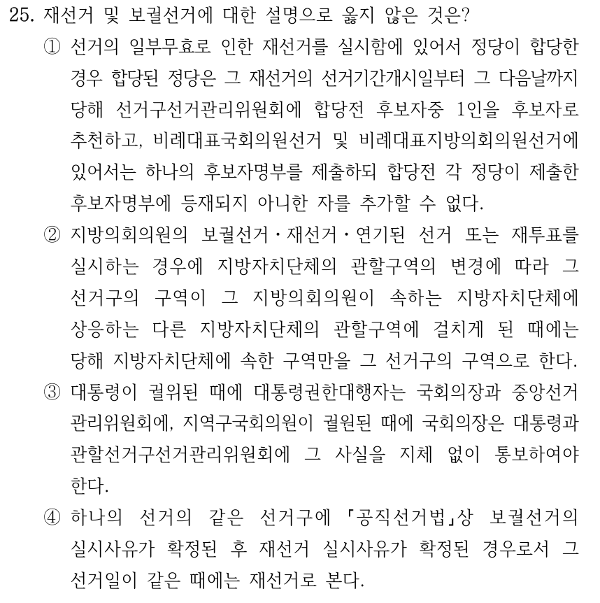 25. 재선거 및 보궐선거에 대한 설명으로 옳지 않은 것은? ①선거의 일부무효로 인한 재선거를 실시함에 있어서 정당이 합당한 경우 합당된 정당은 그 재선거의 선거기간개시일부터 그 다음날까지 당해 선거구선거관리위원회에 합당전 후보자중 1인을 후보자로 추천하고, 비례대표국회의원선거 및 비례대표지방의회의원선거에 있어서는 하나의 후보자명부를 제출하되 합당전 각 정당이 제출한 후보자명부에 등재되지 아니한 자를 추가할 수 없다. ②지방의회의원의 보궐선거ㆍ재선거ㆍ연기된 선거 또는 재투표를 실시하는 경우에 지방자치단체의 관할구역의 변경에 따라 그 선거구의 구역이 그 지방의회의원이 속하는 지방자치단체에 상응하는 다른 지방자치단체의 관할구역에 걸치게 된 때에는 당해 지방자치단체에 속한 구역만을 그 선거구의 구역으로 한다. ③대통령이 궐위된 때에 대통령권한대행자는 국회의장과 중앙선거 관리위원회에, 지역구국회의원이 궐원된 때에 국회의장은 대통령과 관할선거구선거관리위원회에 그 사실을 지체 없이 통보하여야 한다. ④하나의 선거의 같은 선거구에 공직선거법상 보궐선거의 실시사유가 확정된 후 재선거 실시사유가 확정된 경우로서 그 선거일이 같은 때에는 재선거로 본다.