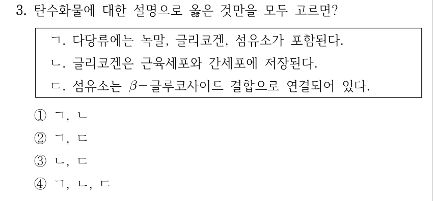 3. 탄수화물에 대한 설명으로 옳은 것만을 모두 고르면? ㄱ. 다당류에는 녹말, 글리코겐, 섬유소가 포함된다. ㄴ. 글리코겐은 근육세포와 간세포에 저장된다. ㄷ. 섬유소는 β－글루코사이드 결합으로 연결되어 있다. ①ㄱ, ㄴ ②ㄱ, ㄷ ③ㄴ, ㄷ ④ㄱ, ㄴ, ㄷ