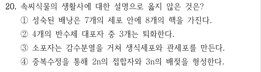 20. 속씨식물의 생활사에 대한 설명으로 옳지 않은 것은? ①성숙된 배낭은 7개의 세포 안에 8개의 핵을 가진다. ②4개의 반수체 대포자 중 3개는 퇴화한다. ③소포자는 감수분열을 거쳐 생식세포와 관세포를 만든다. ④중복수정을 통해 2n의 접합자와 3n의 배젖을 형성한다.
